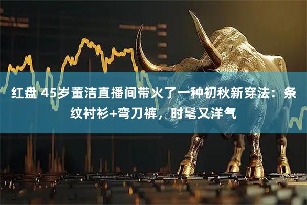 红盘 45岁董洁直播间带火了一种初秋新穿法：条纹衬衫+弯刀裤，时髦又洋气