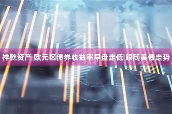 祥乾资产 欧元区债券收益率早盘走低 跟随美债走势