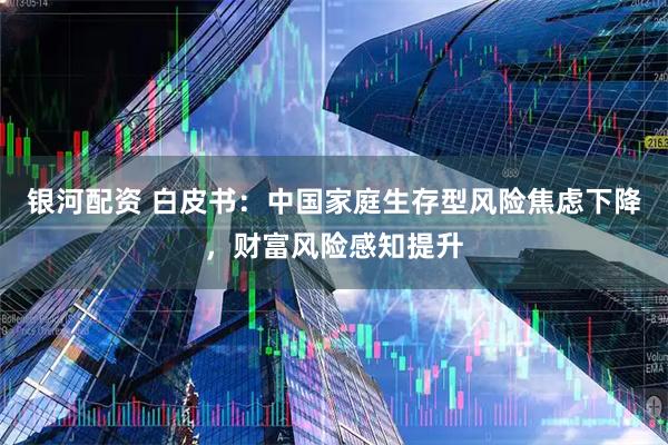 银河配资 白皮书：中国家庭生存型风险焦虑下降，财富风险感知提升