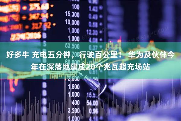 好多牛 充电五分钟，行驶百公里！ 华为及伙伴今年在深落地建成20个兆瓦超充场站