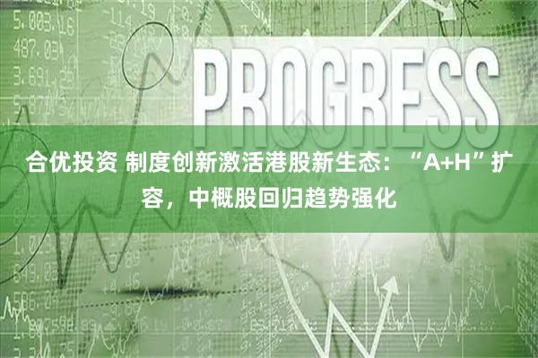 合优投资 制度创新激活港股新生态：“A+H”扩容，中概股回归趋势强化