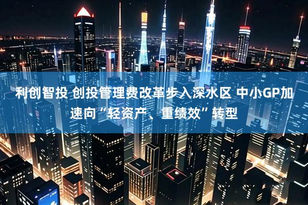 利创智投 创投管理费改革步入深水区 中小GP加速向“轻资产、重绩效”转型