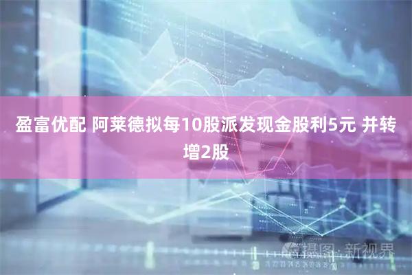 盈富优配 阿莱德拟每10股派发现金股利5元 并转增2股