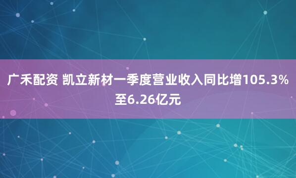 广禾配资 凯立新材一季度营业收入同比增105.3%至6.26亿元