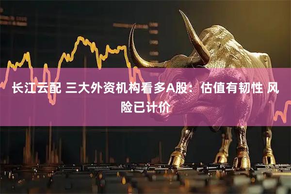 长江云配 三大外资机构看多A股：估值有韧性 风险已计价