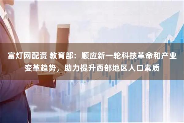 富灯网配资 教育部：顺应新一轮科技革命和产业变革趋势，助力提升西部地区人口素质