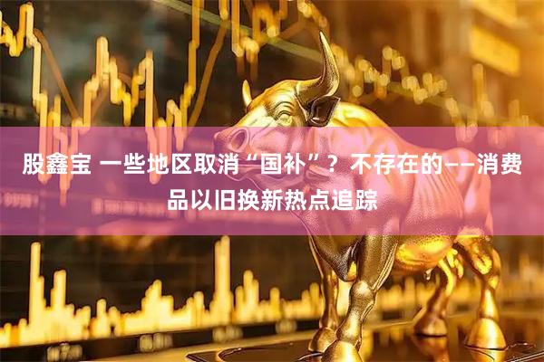 股鑫宝 一些地区取消“国补”？不存在的——消费品以旧换新热点追踪