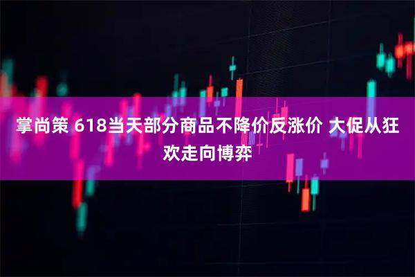 掌尚策 618当天部分商品不降价反涨价 大促从狂欢走向博弈