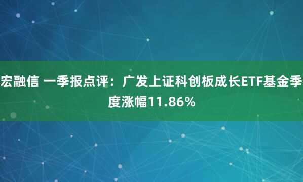 宏融信 一季报点评：广发上证科创板成长ETF基金季度涨幅11.86%