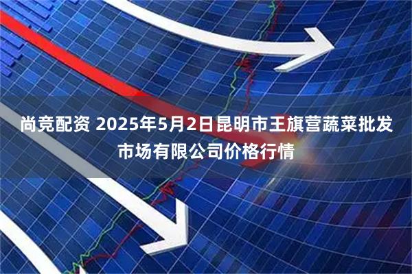 尚竞配资 2025年5月2日昆明市王旗营蔬菜批发市场有限公司价格行情