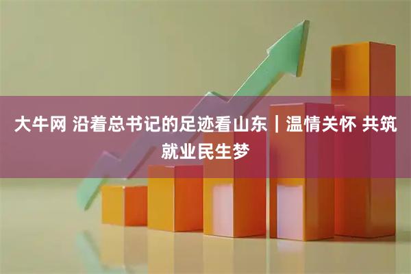 大牛网 沿着总书记的足迹看山东｜温情关怀 共筑就业民生梦