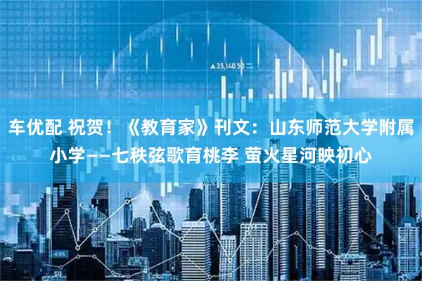 车优配 祝贺！《教育家》刊文：山东师范大学附属小学——七秩弦歌育桃李 萤火星河映初心