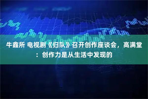 牛鑫所 电视剧《归队》召开创作座谈会，高满堂：创作力是从生活中发现的