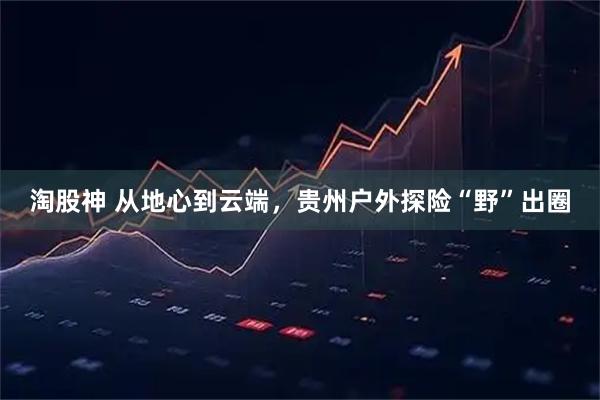 淘股神 从地心到云端，贵州户外探险“野”出圈
