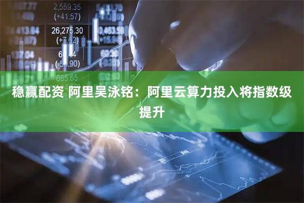 稳赢配资 阿里吴泳铭：阿里云算力投入将指数级提升
