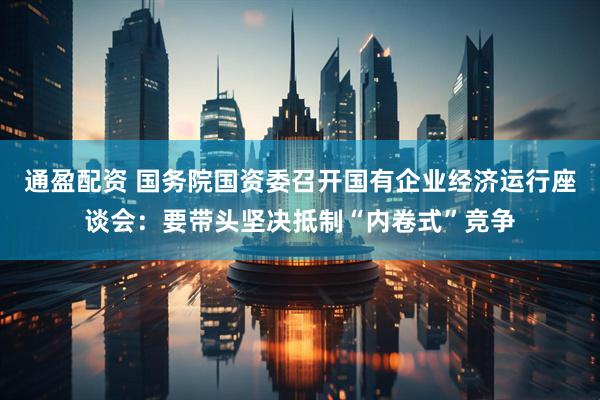 通盈配资 国务院国资委召开国有企业经济运行座谈会：要带头坚决抵制“内卷式”竞争