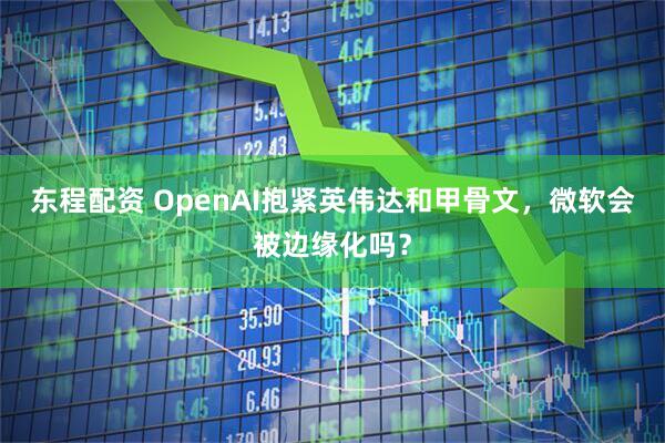 东程配资 OpenAI抱紧英伟达和甲骨文，微软会被边缘化吗？