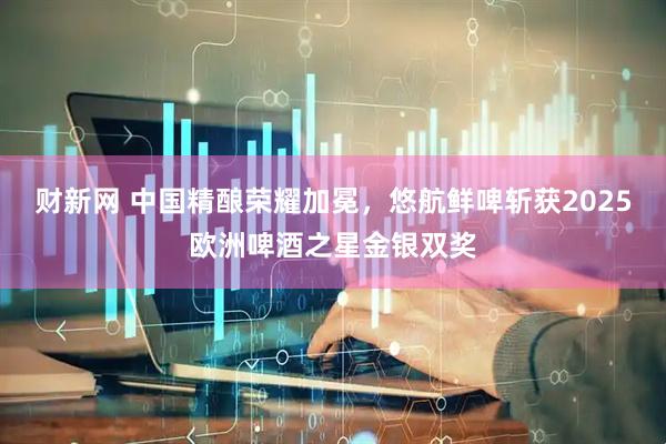 财新网 中国精酿荣耀加冕，悠航鲜啤斩获2025欧洲啤酒之星金银双奖