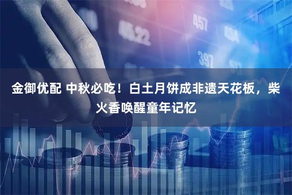 金御优配 中秋必吃！白土月饼成非遗天花板，柴火香唤醒童年记忆