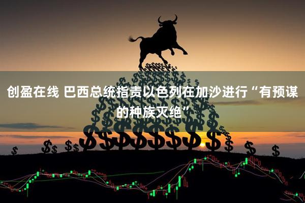 创盈在线 巴西总统指责以色列在加沙进行“有预谋的种族灭绝”