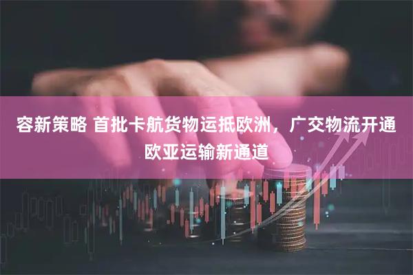 容新策略 首批卡航货物运抵欧洲，广交物流开通欧亚运输新通道