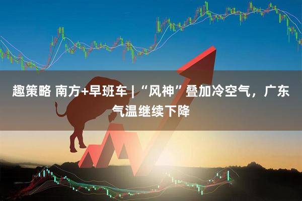 趣策略 南方+早班车 | “风神”叠加冷空气，广东气温继续下降