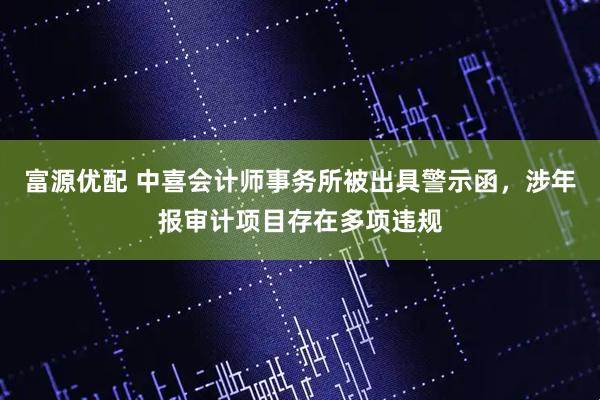 富源优配 中喜会计师事务所被出具警示函，涉年报审计项目存在多项违规