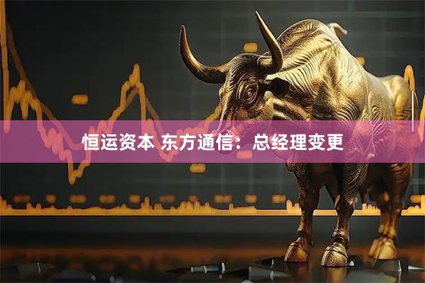 恒运资本 东方通信:总经理变更