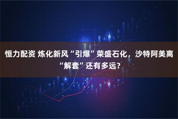 恒力配资 炼化新风“引爆”荣盛石化，沙特阿美离“解套”还有多远？