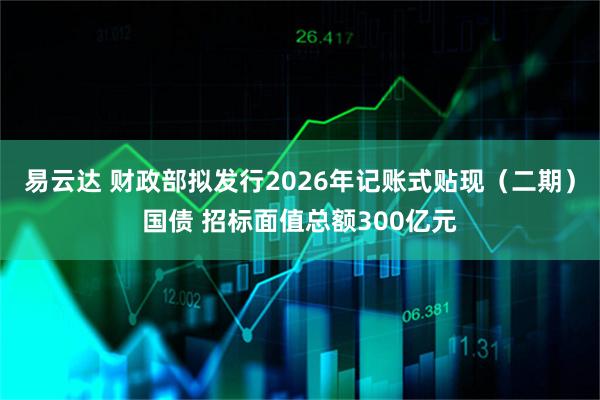 易云达 财政部拟发行2026年记账式贴现（二期）国债 招标面值总额300亿元