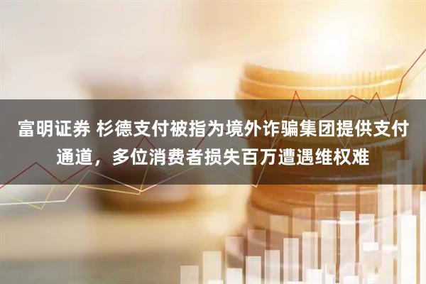 富明证券 杉德支付被指为境外诈骗集团提供支付通道，多位消费者损失百万遭遇维权难