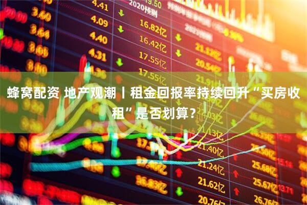 蜂窝配资 地产观潮丨租金回报率持续回升“买房收租”是否划算？