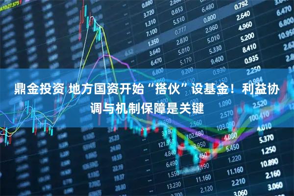 鼎金投资 地方国资开始“搭伙”设基金！利益协调与机制保障是关键