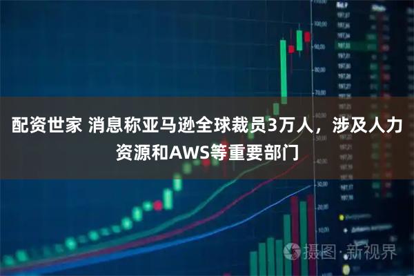 配资世家 消息称亚马逊全球裁员3万人,涉及人力资源和AWS等重要部门