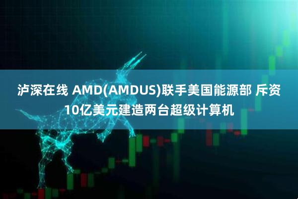 泸深在线 AMD(AMDUS)联手美国能源部 斥资10亿美元建造两台超级计算机