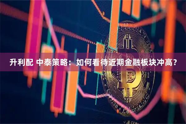 升利配 中泰策略：如何看待近期金融板块冲高？