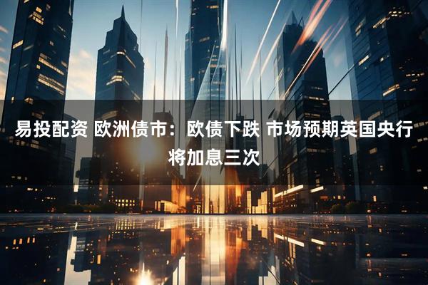 易投配资 欧洲债市：欧债下跌 市场预期英国央行将加息三次