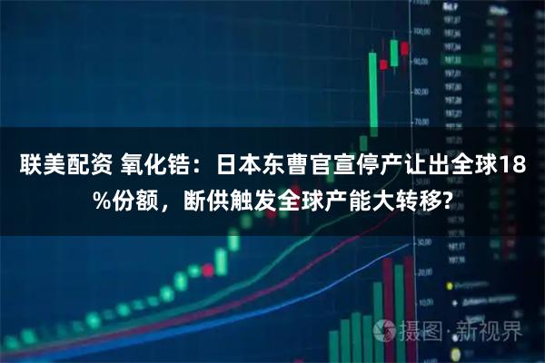 联美配资 氧化锆：日本东曹官宣停产让出全球18%份额，断供触发全球产能大转移?