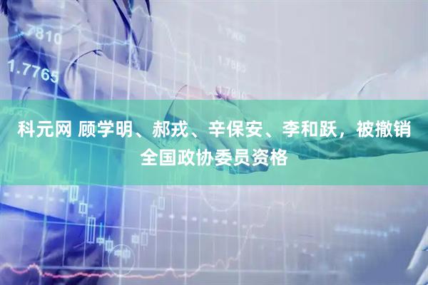 科元网 顾学明、郝戎、辛保安、李和跃，被撤销全国政协委员资格